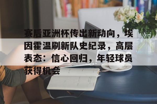 赛后亚洲杯传出新动向，埃因霍温刷新队史纪录，高层表态：信心回归，年轻球员获得机会的简单介绍-九游