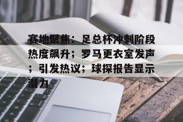 赛地聚焦：足总杯冲刺阶段热度飙升；罗马更衣室发声；引发热议；球探报告显示潜力的简单介绍-9Games Official